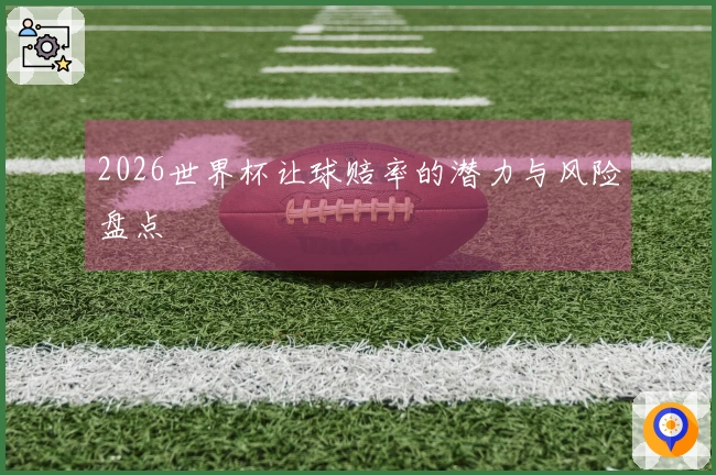 2026世界杯让球赔率的潜力与风险盘点