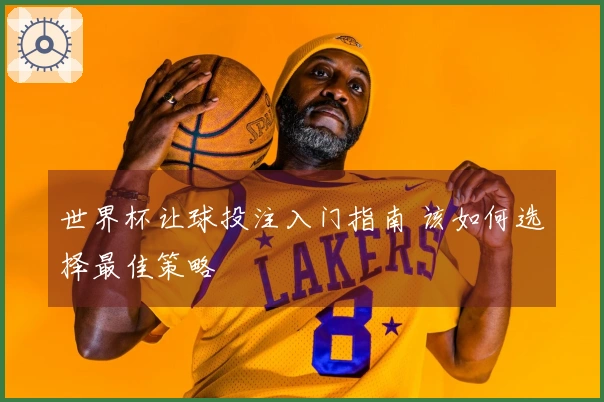世界杯让球投注入门指南 该如何选择最佳策略